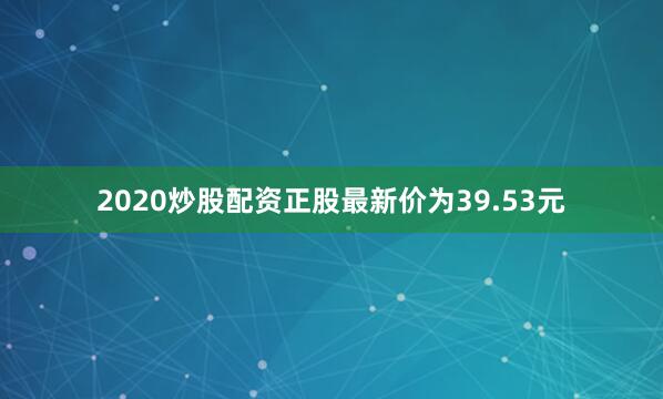 2020炒股配资正股最新价为39.53元