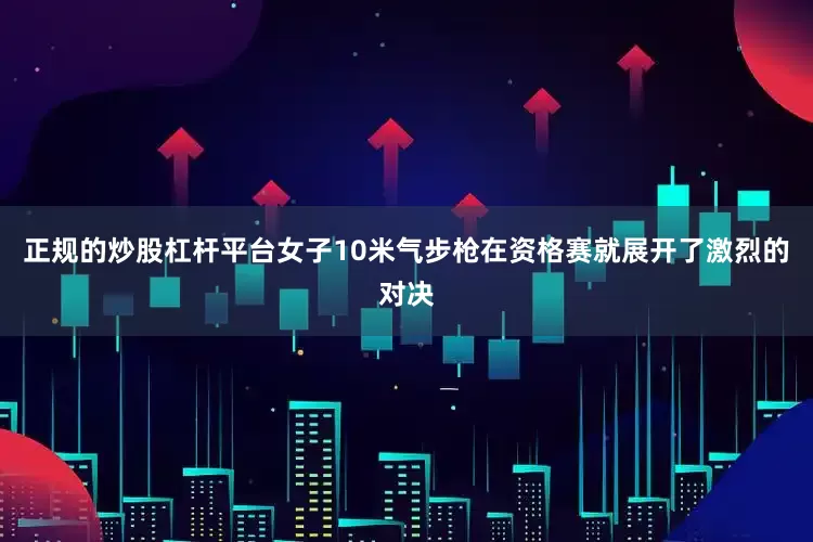 正规的炒股杠杆平台女子10米气步枪在资格赛就展开了激烈的对决