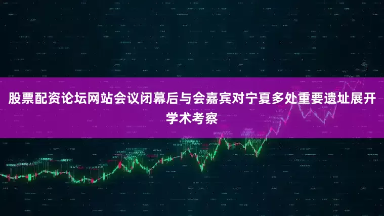 股票配资论坛网站会议闭幕后与会嘉宾对宁夏多处重要遗址展开学术考察
