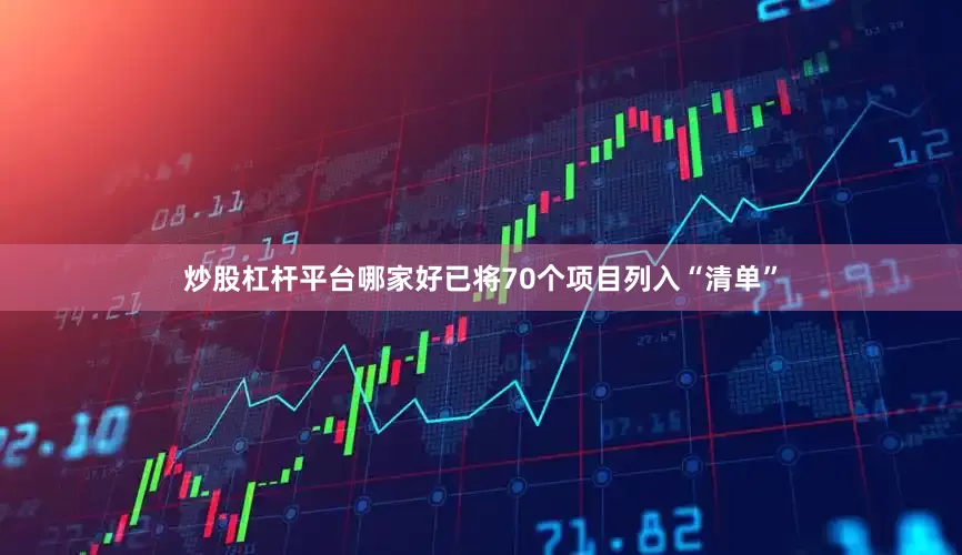 炒股杠杆平台哪家好已将70个项目列入“清单”